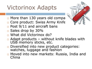 Victorinox Adapts 
 More than 130 years old company 
 Core product: Swiss Army Knife 
 Post 9/11 and aircraft bans 
 Sales drop by 30% 
 What did Victorinox do? 
 Adapt products – without knife blades with 
USB memory sticks, etc. 
 Diversified into new product categories: 
watches, luggage and fashion 
 Moved into new markets: Russia, India and 
China 
 