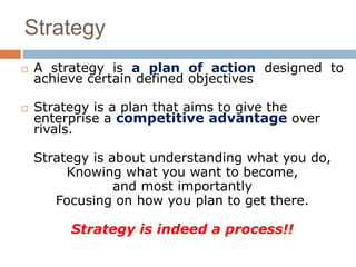 Strategy 
 A strategy is a plan of action designed to 
achieve certain defined objectives 
 Strategy is a plan that aims to give the 
enterprise a competitive advantage over 
rivals. 
Strategy is about understanding what you do, 
Knowing what you want to become, 
and most importantly 
Focusing on how you plan to get there. 
Strategy is indeed a process!! 
 