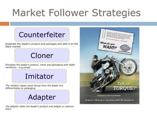 Market Follower Strategies 
Counterfeiter 
Duplicate the leader’s product and packages and sells it on the 
black market 
Cloner 
Emulates the leader’s product, name and packaging with slight 
variations – e.g.cereal 
Imitator 
The imitator copies some things from the leader but 
differentiates on packaging 
Adapter 
The adapter takes the leader’s product and adapts or improve 
them 
 