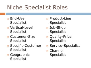 Niche Specialist Roles 
 End-User 
Specialist 
 Vertical-Level 
Specialist 
 Customer-Size 
Specialist 
 Specific-Customer 
Specialist 
 Geographic 
Specialist 
 Product-Line 
Specialist 
 Job-Shop 
Specialist 
 Quality-Price 
Specialist 
 Service-Specialist 
 Channel 
Specialist 
 