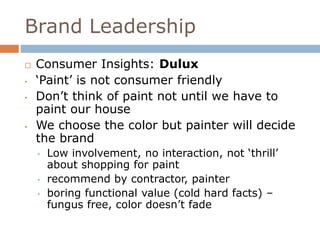 Brand Leadership 
 Consumer Insights: Dulux 
• ‘Paint’ is not consumer friendly 
• Don’t think of paint not until we have to 
paint our house 
• We choose the color but painter will decide 
the brand 
• Low involvement, no interaction, not ‘thrill’ 
about shopping for paint 
• recommend by contractor, painter 
• boring functional value (cold hard facts) – 
fungus free, color doesn’t fade 
 