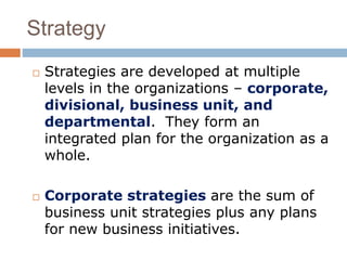 Strategy 
 Strategies are developed at multiple 
levels in the organizations – corporate, 
divisional, business unit, and 
departmental. They form an 
integrated plan for the organization as a 
whole. 
 Corporate strategies are the sum of 
business unit strategies plus any plans 
for new business initiatives. 
 