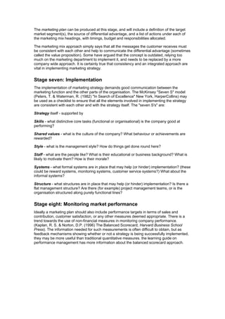 The marketing plan can be produced at this stage, and will include a definition of the target
market segment(s), the source of differential advantage, and a list of actions under each of
the marketing mix headings, with timings, budget and responsibilities allocated.
The marketing mix approach simply says that all the messages the customer receives must
be consistent with each other and help to communicate the differential advantage (sometimes
called the value proposition). Some have argued that the concept is outdated, relying too
much on the marketing department to implement it, and needs to be replaced by a more
company wide approach. It is certainly true that consistency and an integrated approach are
vital in implementing marketing strategy.

Stage seven: Implementation
The implementation of marketing strategy demands good communication between the
marketing function and the other parts of the organisation. The McKinsey "Seven S" model
(Peters, T. & Waterman, R. (1982) "In Search of Excellence" New York, HarperCollins) may
be used as a checklist to ensure that all the elements involved in implementing the strategy
are consistent with each other and with the strategy itself. The "seven S's" are:
Strategy itself - supported by
Skills - what distinctive core tasks (functional or organisational) is the company good at
performing?
Shared values - what is the culture of the company? What behaviour or achievements are
rewarded?
Style - what is the management style? How do things get done round here?
Staff - what are the people like? What is their educational or business background? What is
likely to motivate them? How is their morale?
Systems - what formal systems are in place that may help (or hinder) implementation? (these
could be reward systems, monitoring systems, customer service systems?) What about the
informal systems?
Structure - what structures are in place that may help (or hinder) implementation? Is there a
flat management structure? Are there (for example) project management teams, or is the
organisation structured along purely functional lines?

Stage eight: Monitoring market performance
Ideally a marketing plan should also include performance targets in terms of sales and
contribution, customer satisfaction, or any other measures deemed appropriate. There is a
trend towards the use of non-financial measures in monitoring company performance.
(Kaplan, R. S. & Norton, D.P. (1996) The Balanced Scorecard, Harvard Business School
Press). The information needed for such measurements is often difficult to obtain, but as
feedback mechanisms showing whether or not a strategy is being successfully implemented,
they may be more useful than traditional quantitative measures. the learning guide on
performance management has more information about the balanced scorecard approach.

 
