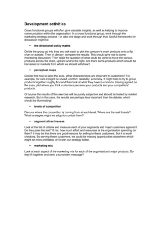 Development activities
Cross functional groups will often give valuable insights, as well as helping to improve
communication within the organisation. In a cross functional group, work through the
marketing strategy process - or take one stage and work through that. Useful frameworks for
discussion might be:
the directional policy matrix
Divide the group up into trios and ask each to plot the company's main products onto a flip
chart or acetate. Then in plenary, compare the results. This should give rise to some
interesting discussion! Then raise the question of what could be done to move the various
products across the chart, upward and to the right. Are there some products which should be
harvested or markets from which we should withdraw?
perceptual maps
Decide first how to label the axes. What characteristics are important to customers? For
example, for cars it might be speed, comfort, reliability, economy. It might help to try to group
products together roughly first and then look at what they have in common. Having agreed on
the axes, plot where you think customers perceive your products and your competitors'
products.
Of course the results of this exercise will be purely subjective and should be tested by market
research. But in this case, the results are perhaps less important than the debate, which
should be illuminating!
levels of competition
Discuss where the competition is coming from at each level. Where are the real threats?
What strategies might we adopt to combat them?
segment attractiveness
Look at the list of criteria and measure each of your segments and major customers against it.
Do they pass the test? If not, how much effort and resources is the organisation spending on
them? It may be that there are good reasons for selling to these customers. But it is worth
checking. By serving these customers, we could be missing opportunities elsewhere which
might be more profitable, or fit with our strategy better.
marketing mix
Look at each aspect of the marketing mix for each of the organisation's major products. Do
they fit together and send a consistent message?

 