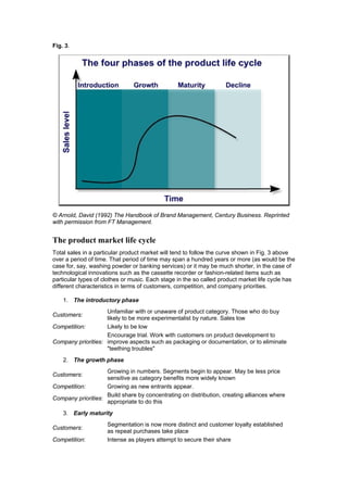Fig. 3.

© Arnold, David (1992) The Handbook of Brand Management, Century Business. Reprinted
with permission from FT Management.

The product market life cycle
Total sales in a particular product market will tend to follow the curve shown in Fig. 3 above
over a period of time. That period of time may span a hundred years or more (as would be the
case for, say, washing powder or banking services) or it may be much shorter, in the case of
technological innovations such as the cassette recorder or fashion-related items such as
particular types of clothes or music. Each stage in the so called product market life cycle has
different characteristics in terms of customers, competition, and company priorities.
1. The introductory phase
Unfamiliar with or unaware of product category. Those who do buy
likely to be more experimentalist by nature. Sales low
Likely to be low
Competition:
Encourage trial. Work with customers on product development to
Company priorities: improve aspects such as packaging or documentation, or to eliminate
"teething troubles"

Customers:

2. The growth phase
Growing in numbers. Segments begin to appear. May be less price
sensitive as category benefits more widely known
Growing as new entrants appear.
Competition:
Build share by concentrating on distribution, creating alliances where
Company priorities:
appropriate to do this

Customers:

3. Early maturity
Customers:
Competition:

Segmentation is now more distinct and customer loyalty established
as repeat purchases take place
Intense as players attempt to secure their share

 