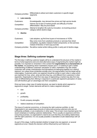 Company priorities:

Differentiate to attract and retain customers in specific target
segments

4. Late maturity
Customers:

Knowledgeable, may demand low prices and high service levels
Intense due to lack of market growth and difficulty of further
Competition:
differentiation. May be price based
Attempt to lengthen life cycle by innovation, re-inventing product
Company priorities:
category before decline stage
5. Decline
Customers:

Late adopters, eg first time buyers of microwaves or VCRs
May come more from substitute products or services than direct
Competition:
competition, eg plastic instead of steel components; on line services
instead of libraries or hard copy journals
Company priorities: Re-define market whilst milking profits in early part of decline stage.

Stage three: Defining customer targets
The first step in defining customer targets will be to understand the structure of the market in
terms of what segments exist and what alternative ways of segmenting the market might be
possible. It is important to remember in this context that segmentation is a characteristic of
the market, not something which marketeers impose upon it. In seeking to gain a better
understanding of different customers' perception of value, marketeers may see certain
customers with similar characteristics and perceptions as belonging together as a distinct
segment, but unless those similarities actually exist, the segmentation and the target will be
meaningless. Customers within one segment should be similar to each other in ways which
are important for how, when, what and why they buy, and different from customers in other
segments. Organisation's which find new ways of segmenting a market may also find new
ways of differentiating their offering in response to a particular segment's perception of value,
and will therefore gain an advantage over their competitors.
Once we have a clear view of market structure, we need to decide which segment or
segments to target. Certain elements will tend to make a segment attractive:
size.
growth.
profitability.
fit with company strengths.
relative weakness of competition.
The issue of customer economics, or choosing the right customer portfolio, is vital.
Organisation's can waste large amounts of resources pursuing customers who are not
sufficiently profitable, or are unattractive in other ways. This is even more important given the
recent emphasis on building customer relationships. This is usually an expensive and time
consuming business, so organisation's need to be sure that they are building relationships
with the right customers. It is not usually possible or desirable to build relationships with all
customers.
As part of this stage, it will be decided whether to target only one segment, or several
segments at once. Clearly this decision will be influenced by such factors as:

 