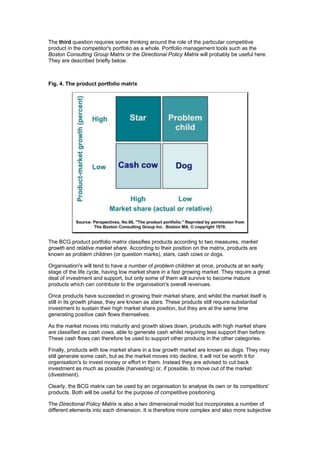 The third question requires some thinking around the role of the particular competitive
product in the competitor's portfolio as a whole. Portfolio management tools such as the
Boston Consulting Group Matrix or the Directional Policy Matrix will probably be useful here.
They are described briefly below.

Fig. 4. The product portfolio matrix

The BCG product portfolio matrix classifies products according to two measures, market
growth and relative market share. According to their position on the matrix, products are
known as problem children (or question marks), stars, cash cows or dogs.
Organisation's will tend to have a number of problem children at once, products at an early
stage of the life cycle, having low market share in a fast growing market. They require a great
deal of investment and support, but only some of them will survive to become mature
products which can contribute to the organisation's overall revenues.
Once products have succeeded in growing their market share, and whilst the market itself is
still in its growth phase, they are known as stars. These products still require substantial
investment to sustain their high market share position, but they are at the same time
generating positive cash flows themselves.
As the market moves into maturity and growth slows down, products with high market share
are classified as cash cows, able to generate cash whilst requiring less support than before.
These cash flows can therefore be used to support other products in the other categories.
Finally, products with low market share in a low growth market are known as dogs. They may
still generate some cash, but as the market moves into decline, it will not be worth it for
organisation's to invest money or effort in them. Instead they are advised to cut back
investment as much as possible (harvesting) or, if possible, to move out of the market
(divestment).
Clearly, the BCG matrix can be used by an organisation to analyse its own or its competitors'
products. Both will be useful for the purpose of competitive positioning.
The Directional Policy Matrix is also a two dimensional model but incorporates a number of
different elements into each dimension. It is therefore more complex and also more subjective

 