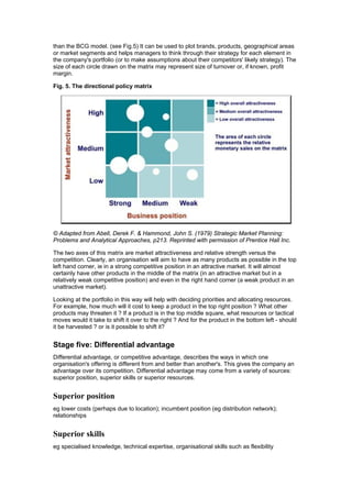 than the BCG model. (see Fig.5) It can be used to plot brands, products, geographical areas
or market segments and helps managers to think through their strategy for each element in
the company's portfolio (or to make assumptions about their competitors' likely strategy). The
size of each circle drawn on the matrix may represent size of turnover or, if known, profit
margin.
Fig. 5. The directional policy matrix

© Adapted from Abell, Derek F. & Hammond, John S. (1979) Strategic Market Planning:
Problems and Analytical Approaches, p213. Reprinted with permission of Prentice Hall Inc.
The two axes of this matrix are market attractiveness and relative strength versus the
competition. Clearly, an organisation will aim to have as many products as possible in the top
left hand corner, ie in a strong competitive position in an attractive market. It will almost
certainly have other products in the middle of the matrix (in an attractive market but in a
relatively weak competitive position) and even in the right hand corner (a weak product in an
unattractive market).
Looking at the portfolio in this way will help with deciding priorities and allocating resources.
For example, how much will it cost to keep a product in the top right position ? What other
products may threaten it ? If a product is in the top middle square, what resources or tactical
moves would it take to shift it over to the right ? And for the product in the bottom left - should
it be harvested ? or is it possible to shift it?

Stage five: Differential advantage
Differential advantage, or competitive advantage, describes the ways in which one
organisation's offering is different from and better than another's. This gives the company an
advantage over its competition. Differential advantage may come from a variety of sources:
superior position, superior skills or superior resources.

Superior position
eg lower costs (perhaps due to location); incumbent position (eg distribution network);
relationships

Superior skills
eg specialised knowledge, technical expertise, organisational skills such as flexibility

 