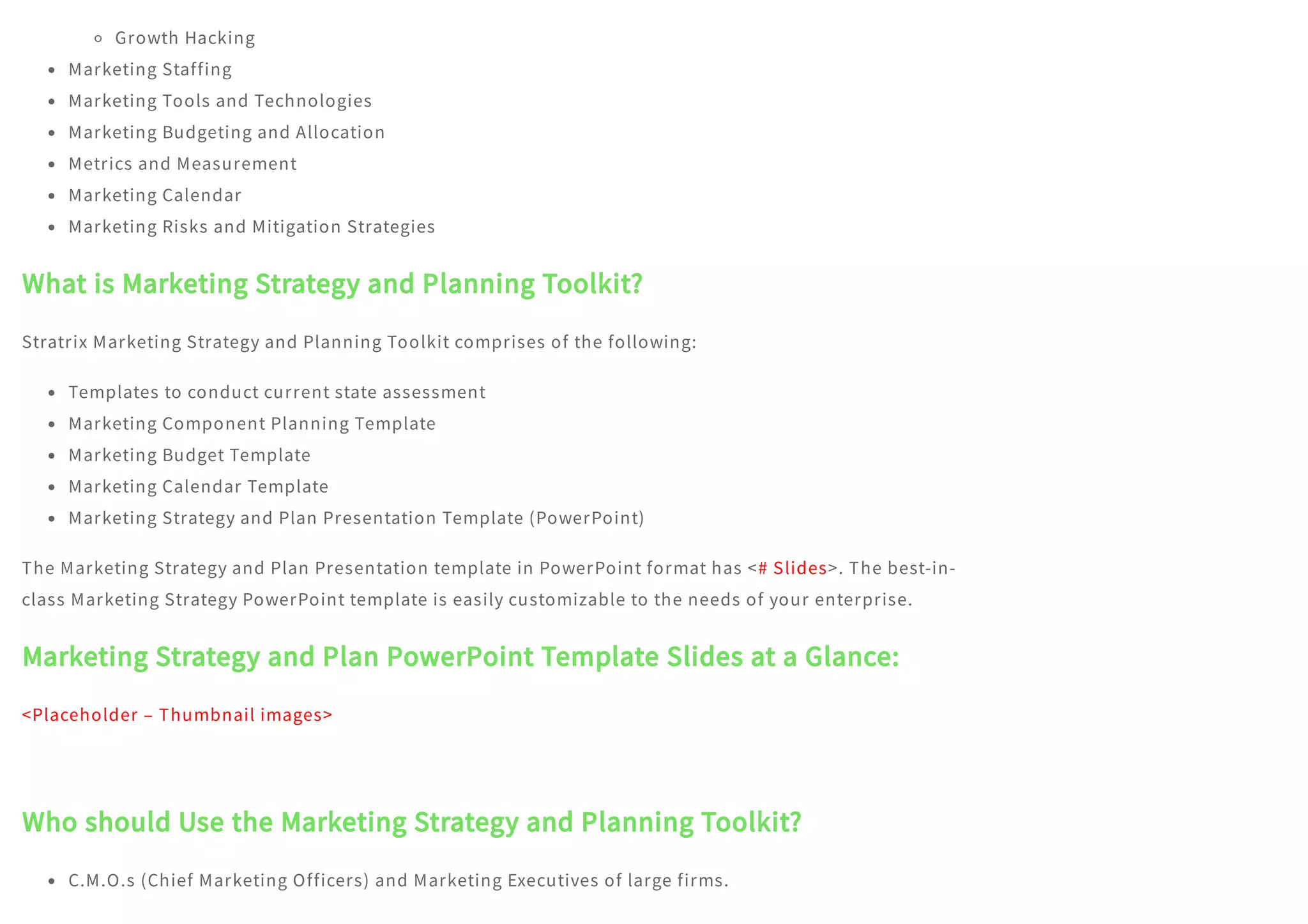 Growth Hacking
Marketing Staffing
Marketing Tools and Technologies
Marketing Budgeting and Allocation
Metrics and Measurement
Marketing Calendar
Marketing Risks and Mitigation Strategies
What is Marketing Strategy and Planning Toolkit?
Stratrix Marketing Strategy and Planning Toolkit comprises of the following:
Templates to conduct current state assessment
Marketing Component Planning Template
Marketing Budget Template
Marketing Calendar Template
Marketing Strategy and Plan Presentation Template (PowerPoint)
The Marketing Strategy and Plan Presentation template in PowerPoint format has <# Slides>. The best-in-
class Marketing Strategy PowerPoint template is easily customizable to the needs of your enterprise.
Marketing Strategy and Plan PowerPoint Template Slides at a Glance:
<Placeholder – Thumbnail images>
 
Who should Use the Marketing Strategy and Planning Toolkit?
C.M.O.s (Chief Marketing Officers) and Marketing Executives of large firms.
 