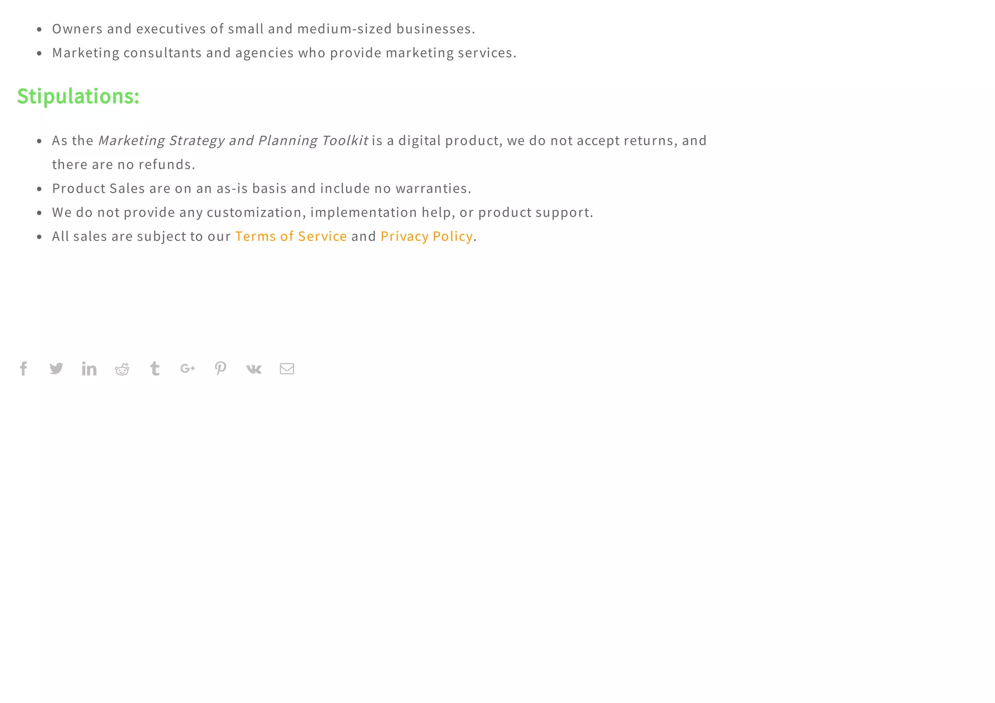         
Owners and executives of small and medium-sized businesses.
Marketing consultants and agencies who provide marketing services.
Stipulations:
As the Marketing Strategy and Planning Toolkit is a digital product, we do not accept returns, and
there are no refunds.
Product Sales are on an as-is basis and include no warranties.
We do not provide any customization, implementation help, or product support.
All sales are subject to our Terms of Service and Privacy Policy.
 
