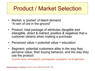 Marketing Strategy – An Overview, Raymond Corey, HBS Note 9-500-005, 1999
Product / Market Selection
• Market: a ‘pocket’ of latent demand
“A vein of ore in the ground”
• Product: total package of attributes (tangible and
intangible, direct & indirect, positive & negative) that a
customer obtains when making a purchase
• Perceived value = potential value + education
• Segment: potential customers alike in the way they
perceive value, their buying behavior, and the way they
use the product
Common bases: Demographic, psychographic, geographic, use & application
 