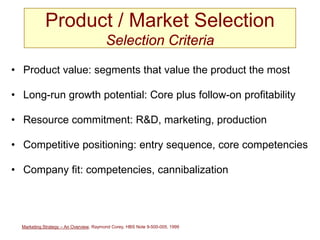 Marketing Strategy – An Overview, Raymond Corey, HBS Note 9-500-005, 1999
Product / Market Selection
Selection Criteria
• Product value: segments that value the product the most
• Long-run growth potential: Core plus follow-on profitability
• Resource commitment: R&D, marketing, production
• Competitive positioning: entry sequence, core competencies
• Company fit: competencies, cannibalization
 