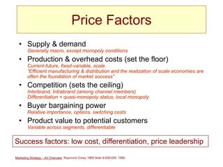 Marketing Strategy – An Overview, Raymond Corey, HBS Note 9-500-005, 1999
Price Factors
• Supply & demand
Generally macro, except monopoly conditions
• Production & overhead costs (set the floor)
Current-future, fixed-variable, scale
“Efficient manufacturing & distribution and the realization of scale economies are
often the foundation of market success”
• Competition (sets the ceiling)
Interbrand, Intrabrand (among channel members)
Differentiation = quasi-monopoly status, local monopoly
• Buyer bargaining power
Relative importance, options, switching costs
• Product value to potential customers
Variable across segments, differentiable
Success factors: low cost, differentiation, price leadership
 