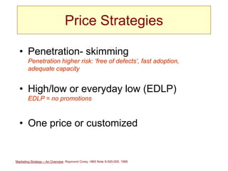Marketing Strategy – An Overview, Raymond Corey, HBS Note 9-500-005, 1999
Price Strategies
• Penetration- skimming
Penetration higher risk: ‘free of defects’, fast adoption,
adequate capacity
• High/low or everyday low (EDLP)
EDLP = no promotions
• One price or customized
 