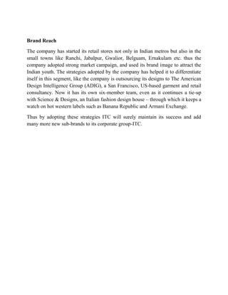 Brand Reach
The company has started its retail stores not only in Indian metros but also in the
small towns like Ranchi, Jabalpur, Gwalior, Belguam, Ernakulam etc. thus the
company adopted strong market campaign, and used its brand image to attract the
Indian youth. The strategies adopted by the company has helped it to differentiate
itself in this segment, like the company is outsourcing its designs to The American
Design Intelligence Group (ADIG), a San Francisco, US-based garment and retail
consultancy. Now it has its own six-member team, even as it continues a tie-up
with Science & Designs, an Italian fashion design house – through which it keeps a
watch on hot western labels such as Banana Republic and Armani Exchange.
Thus by adopting these strategies ITC will surely maintain its success and add
many more new sub-brands to its corporate group-ITC.

 