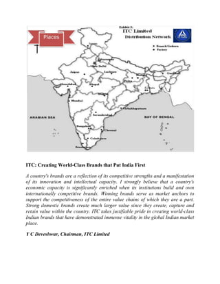 ITC: Creating World-Class Brands that Put India First
A country's brands are a reflection of its competitive strengths and a manifestation
of its innovation and intellectual capacity. I strongly believe that a country's
economic capacity is significantly enriched when its institutions build and own
internationally competitive brands. Winning brands serve as market anchors to
support the competitiveness of the entire value chains of which they are a part.
Strong domestic brands create much larger value since they create, capture and
retain value within the country. ITC takes justifiable pride in creating world-class
Indian brands that have demonstrated immense vitality in the global Indian market
place.
Y C Deveshwar, Chairman, ITC Limited

 