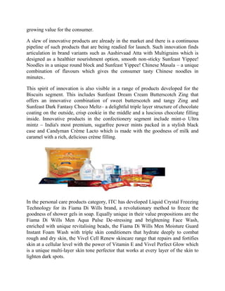 growing value for the consumer.
A slew of innovative products are already in the market and there is a continuous
pipeline of such products that are being readied for launch. Such innovation finds
articulation in brand variants such as Aashirvaad Atta with Multigrains which is
designed as a healthier nourishment option, smooth non-sticky Sunfeast Yippee!
Noodles in a unique round block and Sunfeast Yippee! Chinese Masala – a unique
combination of flavours which gives the consumer tasty Chinese noodles in
minutes..
This spirit of innovation is also visible in a range of products developed for the
Biscuits segment. This includes Sunfeast Dream Cream Butterscotch Zing that
offers an innovative combination of sweet butterscotch and tangy Zing and
Sunfeast Dark Fantasy Choco Meltz– a delightful triple layer structure of chocolate
coating on the outside, crisp cookie in the middle and a luscious chocolate filling
inside. Innovative products in the confectionery segment include mint-o Ultra
mintz – India's most premium, sugarfree power mints packed in a stylish black
case and Candyman Crème Lacto which is made with the goodness of milk and
caramel with a rich, delicious crème filling.

In the personal care products category, ITC has developed Liquid Crystal Freezing
Technology for its Fiama Di Wills brand, a revolutionary method to freeze the
goodness of shower gels in soap. Equally unique in their value propositions are the
Fiama Di Wills Men Aqua Pulse De-stressing and brightening Face Wash,
enriched with unique revitalising beads, the Fiama Di Wills Men Moisture Guard
Instant Foam Wash with triple skin conditioners that hydrate deeply to combat
rough and dry skin, the Vivel Cell Renew skincare range that repairs and fortifies
skin at a cellular level with the power of Vitamin E and Vivel Perfect Glow which
is a unique multi-layer skin tone perfector that works at every layer of the skin to
lighten dark spots.

 