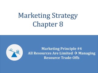 © Robert Palmatier 1
Marketing Strategy
Chapter 8
Marketing Principle #4
All Resources Are Limited  Managing
Resource Trade-Offs
 