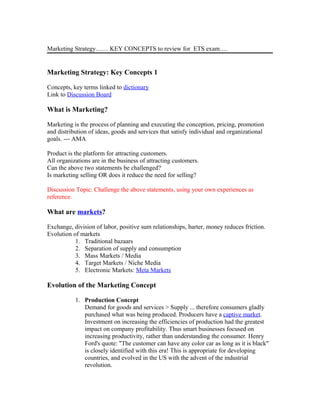 Marketing Strategy…… KEY CONCEPTS to review for ETS exam….
Marketing Strategy: Key Concepts 1
Concepts, key terms linked to dictionary
Link to Discussion Board
What is Marketing?
Marketing is the process of planning and executing the conception, pricing, promotion
and distribution of ideas, goods and services that satisfy individual and organizational
goals. --- AMA
Product is the platform for attracting customers.
All organizations are in the business of attracting customers.
Can the above two statements be challenged?
Is marketing selling OR does it reduce the need for selling?
Discussion Topic: Challenge the above statements, using your own experiences as
reference.
What are markets?
Exchange, division of labor, positive sum relationships, barter, money reduces friction.
Evolution of markets
1. Traditional bazaars
2. Separation of supply and consumption
3. Mass Markets / Media
4. Target Markets / Niche Media
5. Electronic Markets: Meta Markets
Evolution of the Marketing Concept
1. Production Concept
Demand for goods and services > Supply ... therefore consumers gladly
purchased what was being produced. Producers have a captive market.
Investment on increasing the efficiencies of production had the greatest
impact on company profitability. Thus smart businesses focused on
increasing productivity, rather than understanding the consumer. Henry
Ford's quote: "The customer can have any color car as long as it is black"
is closely identified with this era! This is appropriate for developing
countries, and evolved in the US with the advent of the industrial
revolution.
 