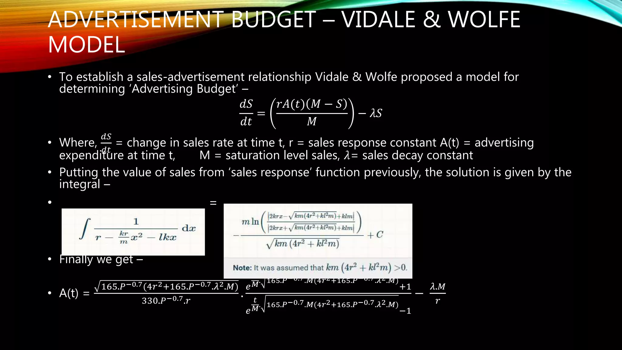 ADVERTISEMENT BUDGET – VIDALE & WOLFE
MODEL
• To establish a sales-advertisement relationship Vidale & Wolfe proposed a model for
determining ‘Advertising Budget’ –
𝑑𝑆
𝑑𝑡
=
𝑟𝐴(𝑡) 𝑀 − 𝑆
𝑀
− 𝜆𝑆
• Where,
𝑑𝑆
𝑑𝑡
= change in sales rate at time t, r = sales response constant A(t) = advertising
expenditure at time t, M = saturation level sales, 𝜆= sales decay constant
• Putting the value of sales from ‘sales response’ function previously, the solution is given by the
integral –
• =
• Finally we get –
• A(t) =
165.𝑃−0.7(4𝑟2+165.𝑃−0.7.𝜆2.𝑀)
330.𝑃−0.7.𝑟
.
𝑒
𝑡
𝑀
. 165.𝑃−0.7.𝑀(4𝑟2+165.𝑃−0.7.𝜆2.𝑀)
+1
𝑒
𝑡
𝑀
. 165.𝑃−0.7.𝑀(4𝑟2+165.𝑃−0.7.𝜆2.𝑀)
−1
−
𝜆.𝑀
𝑟
 