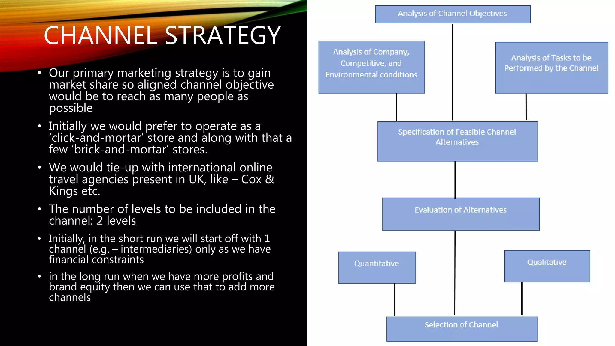 CHANNEL STRATEGY
• Our primary marketing strategy is to gain
market share so aligned channel objective
would be to reach as many people as
possible
• Initially we would prefer to operate as a
‘click-and-mortar’ store and along with that a
few ‘brick-and-mortar’ stores.
• We would tie-up with international online
travel agencies present in UK, like – Cox &
Kings etc.
• The number of levels to be included in the
channel: 2 levels
• Initially, in the short run we will start off with 1
channel (e.g. – intermediaries) only as we have
financial constraints
• in the long run when we have more profits and
brand equity then we can use that to add more
channels
 