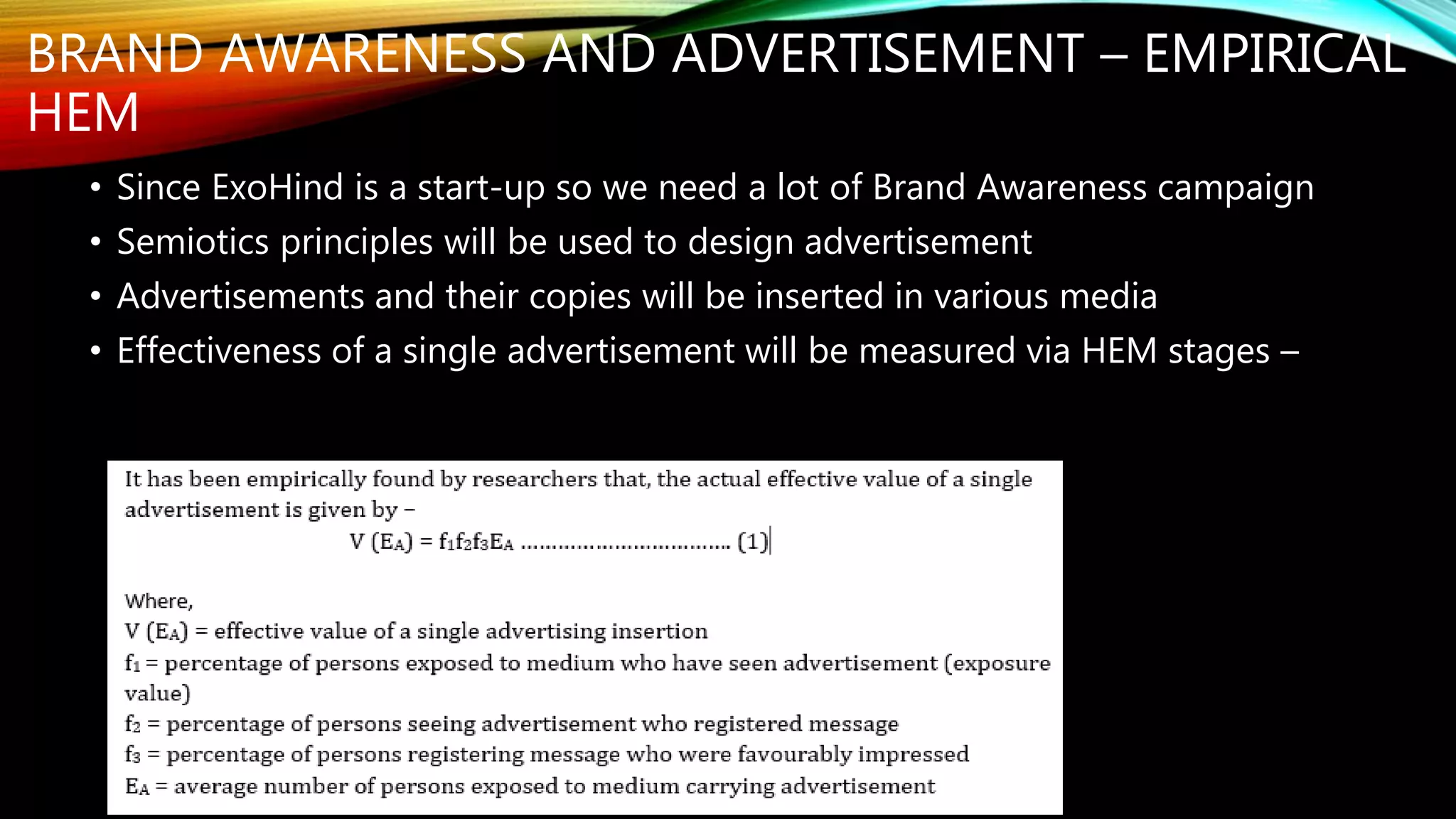 BRAND AWARENESS AND ADVERTISEMENT – EMPIRICAL
HEM
• Since ExoHind is a start-up so we need a lot of Brand Awareness campaign
• Semiotics principles will be used to design advertisement
• Advertisements and their copies will be inserted in various media
• Effectiveness of a single advertisement will be measured via HEM stages –
 