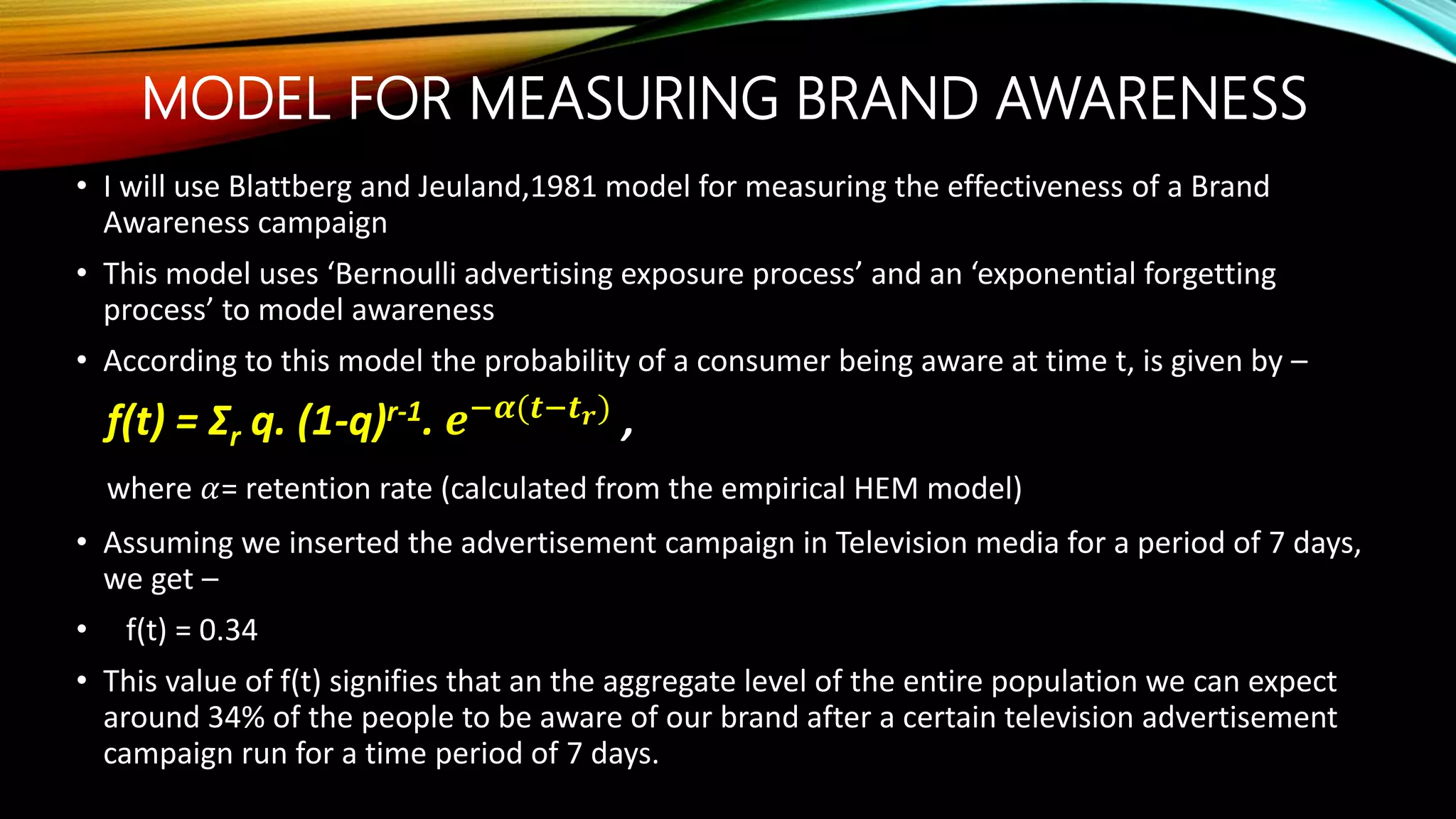 MODEL FOR MEASURING BRAND AWARENESS
• I will use Blattberg and Jeuland,1981 model for measuring the effectiveness of a Brand
Awareness campaign
• This model uses ‘Bernoulli advertising exposure process’ and an ‘exponential forgetting
process’ to model awareness
• According to this model the probability of a consumer being aware at time t, is given by –
f(t) = Σr q. (1-q)r-1. 𝒆−𝜶(𝒕−𝒕 𝒓)
,
where 𝛼= retention rate (calculated from the empirical HEM model)
• Assuming we inserted the advertisement campaign in Television media for a period of 7 days,
we get –
• f(t) = 0.34
• This value of f(t) signifies that an the aggregate level of the entire population we can expect
around 34% of the people to be aware of our brand after a certain television advertisement
campaign run for a time period of 7 days.
 