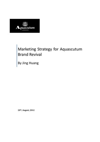 Marketing	
  Strategy	
  for	
  Aquascutum	
  
Brand	
  Revival	
  	
  
By	
  Jing	
  Huang	
  
20th,	
  August,	
  2012	
  	
  
	
  
	
  
 
