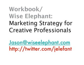 Workbook/
Wise Elephant:
Marketing Strategy for
Creative Professionals

Jason@wiseelephant.com
http://twitter.com/jelefant
 