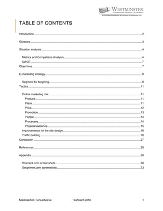 Madinakhon Tursunboeva Tashkent 2018 1
TABLE OF CONTENTS
Introduction ............................................................................................................................................2
Glossary .................................................................................................................................................3
Situation analysis ...................................................................................................................................4
Metrics and Competitors Analysis......................................................................................................4
SWOT.................................................................................................................................................7
Objectives ..............................................................................................................................................7
E-marketing strategy..............................................................................................................................9
Segment for targeting.........................................................................................................................9
Tactics..................................................................................................................................................11
Online marketing mix .......................................................................................................................11
Product .........................................................................................................................................11
Place.............................................................................................................................................11
Price..............................................................................................................................................12
Promotion .....................................................................................................................................13
People...........................................................................................................................................14
Processes.....................................................................................................................................14
Physical evidence.........................................................................................................................15
Improvements for the site design.....................................................................................................16
Traffic building..................................................................................................................................18
Conclusion ...........................................................................................................................................27
References...........................................................................................................................................28
Appendix ..............................................................................................................................................30
Woorank.com screenshots...............................................................................................................30
Seoptimer.com screenshots.............................................................................................................33
 