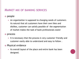 MARKET MIX OF BANKING SERVICES
 people
 An organization is supposed to changing needs of customers
its natural that all customers have their own likes and
dislikes, customer can satisfy possible of the segmentation
of market makes the task of bank professionals easier
 process
 It is necessary that the process is very customer friendly and
customer easily able to understand and easy to follow .
 Physical evidence
 Its overall layout of the place and entire bank has been
designed.
 