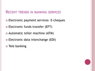 RECENT TRENDS IN BANKING SERVICES
 Electronic payment services- E-cheques
 Electronic funds transfer (EFT)
 Automatic teller machine (ATM)
 Electronic data interchange (EDI)
 Tele banking
 