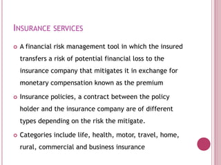 INSURANCE SERVICES
 A financial risk management tool in which the insured
transfers a risk of potential financial loss to the
insurance company that mitigates it in exchange for
monetary compensation known as the premium
 Insurance policies, a contract between the policy
holder and the insurance company are of different
types depending on the risk the mitigate.
 Categories include life, health, motor, travel, home,
rural, commercial and business insurance
 