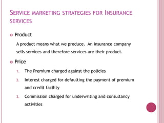 SERVICE MARKETING STRATEGIES FOR INSURANCE
SERVICES
 Product
A product means what we produce. An insurance company
sells services and therefore services are their product.
 Price
1. The Premium charged against the policies
2. Interest charged for defaulting the payment of premium
and credit facility
3. Commission charged for underwriting and consultancy
activities
 