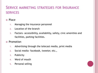 SERVICE MARKETING STRATEGIES FOR INSURANCE
SERVICES
 Place
1. Managing the insurance personnel
2. Location of the branch
3. Factors- accessibility, availability, safety, civic amenities and
facilities, parking facilities.
 Promotion
1. Advertising through the telecast media, print media
2. Social media- facebook, tweeter, etc.,
3. Publicity
4. Word of mouth
5. Personal selling
 