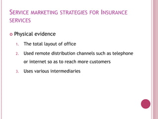 SERVICE MARKETING STRATEGIES FOR INSURANCE
SERVICES
 Physical evidence
1. The total layout of office
2. Used remote distribution channels such as telephone
or internet so as to reach more customers
3. Uses various intermediaries
 