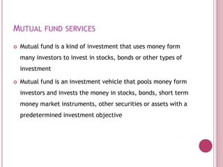 MUTUAL FUND SERVICES
 Mutual fund is a kind of investment that uses money form
many investors to invest in stocks, bonds or other types of
investment
 Mutual fund is an investment vehicle that pools money form
investors and invests the money in stocks, bonds, short term
money market instruments, other securities or assets with a
predetermined investment objective
 