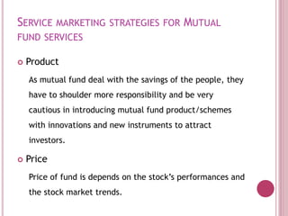 SERVICE MARKETING STRATEGIES FOR MUTUAL
FUND SERVICES
 Product
As mutual fund deal with the savings of the people, they
have to shoulder more responsibility and be very
cautious in introducing mutual fund product/schemes
with innovations and new instruments to attract
investors.
 Price
Price of fund is depends on the stock’s performances and
the stock market trends.
 