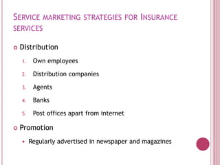 SERVICE MARKETING STRATEGIES FOR INSURANCE
SERVICES
 Distribution
1. Own employees
2. Distribution companies
3. Agents
4. Banks
5. Post offices apart from internet
 Promotion
 Regularly advertised in newspaper and magazines
 