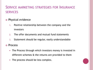 SERVICE MARKETING STRATEGIES FOR INSURANCE
SERVICES
 Physical evidence
1. Positive relationship between the company and the
investors
2. The offer documents and mutual fund statements
3. Statement should be regular, easily understandable
 Process
 The Process through which investors money is invested in
different schemes & the returns are provided to them
 The process should be less complex.
 