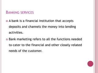 BANKING SERVICES
 A bank is a financial institution that accepts
deposits and channels the money into lending
activities.
 Bank marketing refers to all the functions needed
to cater to the financial and other closely related
needs of the customer.
 