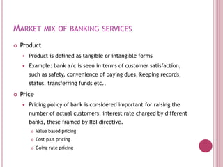 MARKET MIX OF BANKING SERVICES
 Product
 Product is defined as tangible or intangible forms
 Example: bank a/c is seen in terms of customer satisfaction,
such as safety, convenience of paying dues, keeping records,
status, transferring funds etc.,
 Price
 Pricing policy of bank is considered important for raising the
number of actual customers, interest rate charged by different
banks, these framed by RBI directive.
 Value based pricing
 Cost plus pricing
 Going rate pricing
 