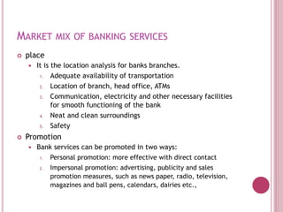 MARKET MIX OF BANKING SERVICES
 place
 It is the location analysis for banks branches.
1. Adequate availability of transportation
2. Location of branch, head office, ATMs
3. Communication, electricity and other necessary facilities
for smooth functioning of the bank
4. Neat and clean surroundings
5. Safety
 Promotion
 Bank services can be promoted in two ways:
1. Personal promotion: more effective with direct contact
2. Impersonal promotion: advertising, publicity and sales
promotion measures, such as news paper, radio, television,
magazines and ball pens, calendars, dairies etc.,
 