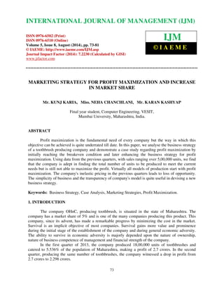 International Journal of Management (IJM), ISSN 0976 – 6502(Print), ISSN 0976 - 6510(Online), 
Volume 5, Issue 8, August (2014), pp. 73-81 © IAEME 
INTERNATIONAL JOURNAL OF MANAGEMENT (IJM) 
ISSN 0976-6502 (Print) 
ISSN 0976-6510 (Online) 
Volume 5, Issue 8, August (2014), pp. 73-81 
© IAEME: http://www.iaeme.com/IJM.asp 
Journal Impact Factor (2014): 7.2230 (Calculated by GISI) 
www.jifactor.com 
MARKETING STRATEGY FOR PROFIT MAXIMIZATION AND INCREASE 
IN MARKET SHARE 
Mr. KUNJ KARIA, Miss. NEHA CHANCHLANI, Mr. KARAN KASHYAP 
Final year student, Computer Engineering, VESIT, 
Mumbai University, Maharashtra, India. 
Profit maximization is the fundamental need of every company but the way in which this 
objective can be achieved is quite underrated till date. In this paper, we analyse the business strategy 
of a toothbrush producing company and demonstrate a case study regarding profit maximization by 
initially reaching the breakeven condition and later enhancing the business strategy for profit 
maximization. Using data from the previous quarters, with sales ranging over 5,00,000 units, we find 
that the company is adept in finding the total number of units to be produced to meet the current 
needs but is still not able to maximize the profit. Virtually all models of production start with profit 
maximization. The company's inelastic pricing in the previous quarters leads to loss of opportunity. 
The simplicity of business and the transparency of company's model is quite useful in devising a new 
business strategy. 
Keywords: Business Strategy, Case Analysis, Marketing Strategies, Profit Maximization. 
The company OHnC, producing toothbrush, is situated in the state of Maharashtra. The 
company has a market share of 5% and is one of the many companies producing this product. This 
company, since its advent, has made a remarkable progress by minimizing the cost in the market. 
Survival is an implicit objective of most companies. Survival gains more value and prominence 
during the initial stage of the establishment of the company and during general economic adversity. 
The ability to survive in economic adversity is majorly depended upon the nature of ownership, 
nature of business competence of management and financial strength of the company. 
In the first quarter of 2013, the company produced 18,00,000 units of toothbrushes and 
catered to 5.536% of the population of Maharashtra, making a profit of 2.7 crores. In the second 
quarter, producing the same number of toothbrushes, the company witnessed a drop in profit from 
2.7 crores to 2.298 crores. 
73 
ABSTRACT 
1. INTRODUCTION 
  
IJM 
© I A E M E 
 