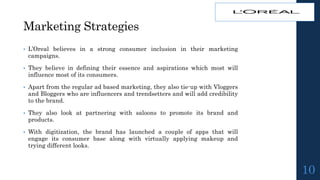 Marketing Strategies
• L’Oreal believes in a strong consumer inclusion in their marketing
campaigns.
• They believe in defining their essence and aspirations which most will
influence most of its consumers.
• Apart from the regular ad based marketing, they also tie-up with Vloggers
and Bloggers who are influencers and trendsetters and will add credibility
to the brand.
• They also look at partnering with saloons to promote its brand and
products.
• With digitization, the brand has launched a couple of apps that will
engage its consumer base along with virtually applying makeup and
trying different looks.
10
 
