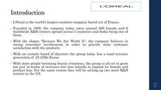 Introduction
• L’Oreal is the world’s largest cosmetic company based out of France.
• Founded in 1909, the company today owns around 500 brands and 6
worldwide R&D centers spread across 5 countries and India being one of
them.
• With the slogan “Because We Are Worth It”, the company believes in
strong consumer involvement in order to provide more customer
satisfaction with the products.
• With an ecstatic board of directors the group today has a total revenue
generation of 25.25Bn Euros.
• With more people becoming beauty conscious, the group is all set to grow
not just in-terms of revenues but also intends to expand its brands and
product line. For the same reason they will be setting up two more R&D
centers in the US.
2
 