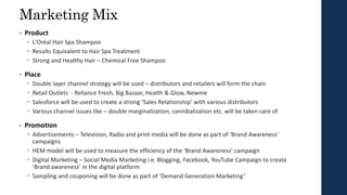 Marketing Mix
• Product
 L'Oréal Hair Spa Shampoo
 Results Equivalent to Hair Spa Treatment
 Strong and Healthy Hair – Chemical Free Shampoo
• Place
 Double layer channel strategy will be used – distributors and retailers will form the chain
 Retail Outlets - Reliance Fresh, Big Bazaar, Health & Glow, Newme
 Salesforce will be used to create a strong ‘Sales Relationship’ with various distributors
 Various channel issues like – double marginalization, cannibalization etc. will be taken care of
• Promotion
 Advertisements – Television, Radio and print media will be done as part of ‘Brand Awareness’
campaigns
 HEM model will be used to measure the efficiency of the ‘Brand Awareness’ campaign
 Digital Marketing – Social Media Marketing i.e. Blogging, Facebook, YouTube Campaign to create
‘Brand awareness’ in the digital platform
 Sampling and couponing will be done as part of ‘Demand Generation Marketing’
 