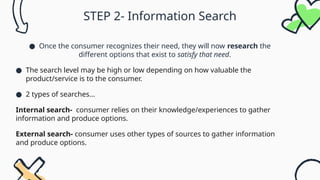 STEP 2- Information Search
● Once the consumer recognizes their need, they will now research the
different options that exist to satisfy that need.
● The search level may be high or low depending on how valuable the
product/service is to the consumer.
● 2 types of searches…
Internal search- consumer relies on their knowledge/experiences to gather
information and produce options.
External search- consumer uses other types of sources to gather information
and produce options.
 