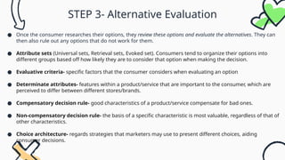 STEP 3- Alternative Evaluation
● Once the consumer researches their options, they review these options and evaluate the alternatives. They can
then also rule out any options that do not work for them.
● Attribute sets (Universal sets, Retrieval sets, Evoked set). Consumers tend to organize their options into
different groups based off how likely they are to consider that option when making the decision.
● Evaluative criteria- specific factors that the consumer considers when evaluating an option
● Determinate attributes- features within a product/service that are important to the consumer, which are
perceived to differ between different stores/brands.
● Compensatory decision rule- good characteristics of a product/service compensate for bad ones.
● Non-compensatory decision rule- the basis of a specific characteristic is most valuable, regardless of that of
other characteristics.
● Choice architecture- regards strategies that marketers may use to present different choices, aiding
consumer decisions.
 