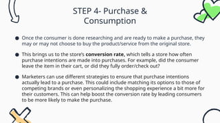 STEP 4- Purchase &
Consumption
● Once the consumer is done researching and are ready to make a purchase, they
may or may not choose to buy the product/service from the original store.
● This brings us to the store’s conversion rate, which tells a store how often
purchase intentions are made into purchases. For example, did the consumer
leave the item in their cart, or did they fully order/check out?
● Marketers can use different strategies to ensure that purchase intentions
actually lead to a purchase. This could include matching its options to those of
competing brands or even personalizing the shopping experience a bit more for
their customers. This can help boost the conversion rate by leading consumers
to be more likely to make the purchase.
 